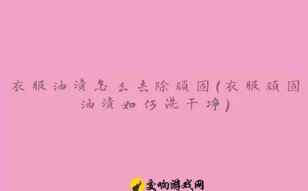 衣服油渍怎么去除顽固(衣服顽固油渍如何洗干净)