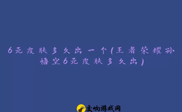 6元皮肤多久出一个(王者荣耀孙悟空6元皮肤多久出)