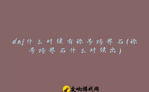 dnf什么时候有称号跨界石(称号跨界石什么时候出)