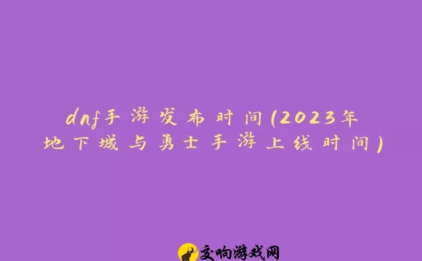 dnf手游发布时间(2023年地下城与勇士手游上线时间)