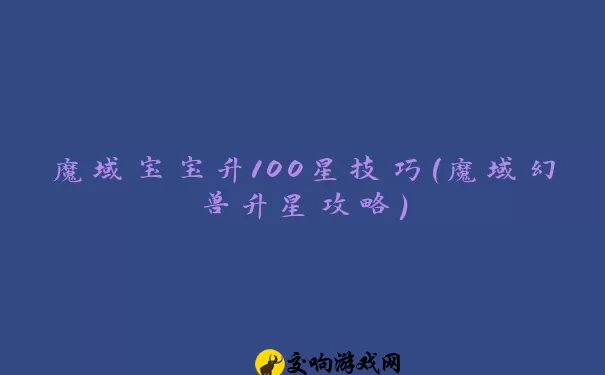 魔域宝宝升100星技巧(魔域幻兽升星攻略)