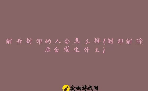 解开封印的人会怎么样(封印解除后会发生什么)