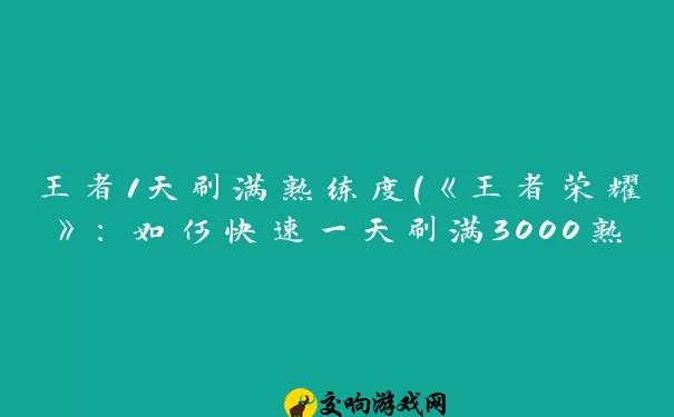 王者1天刷满熟练度(《王者荣耀》：如何快速一天刷满3000熟练度)