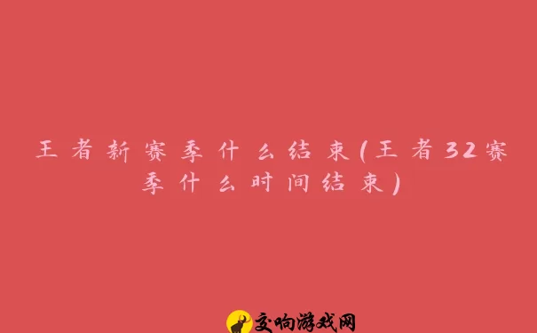 王者新赛季什么结束(王者32赛季什么时间结束)