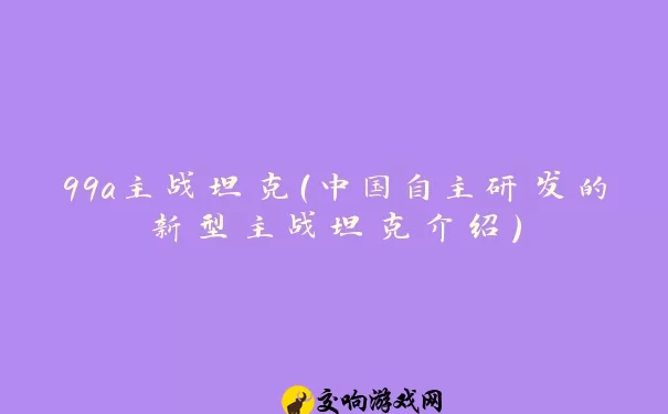 99a主战坦克（中国自主研发的新型主战坦克介绍）