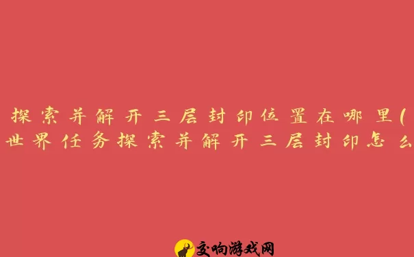 探索并解开三层封印位置在哪里(世界任务探索并解开三层封印怎么做)