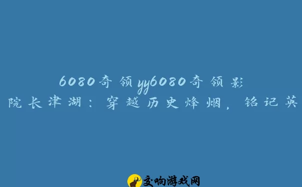 6080奇领yy6080奇领影院长津湖：穿越历史烽烟，铭记英雄壮举