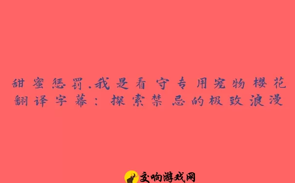 甜蜜惩罚.我是看守专用宠物樱花翻译字幕：探索禁忌的极致浪漫