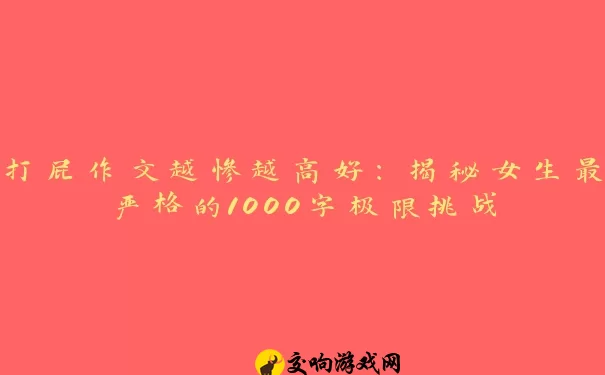 打屁作文越惨越高好：揭秘女生最严格的1000字极限挑战