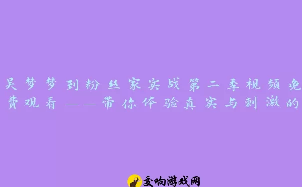 吴梦梦到粉丝家实战第二季视频免费观看——带你体验真实与刺激的极致碰撞