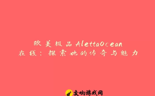 欧美极品AlettaOcean在线：探索她的传奇与魅力