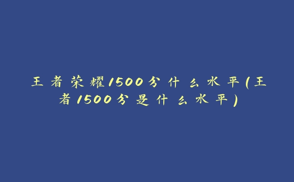 王者荣耀1500分什么水平(王者1500分是什么水平)