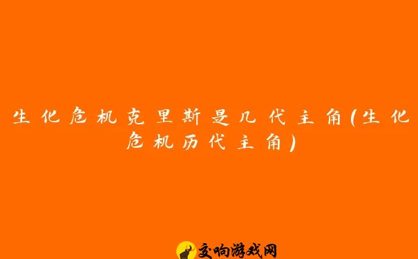 生化危机克里斯是几代主角(生化危机历代主角)