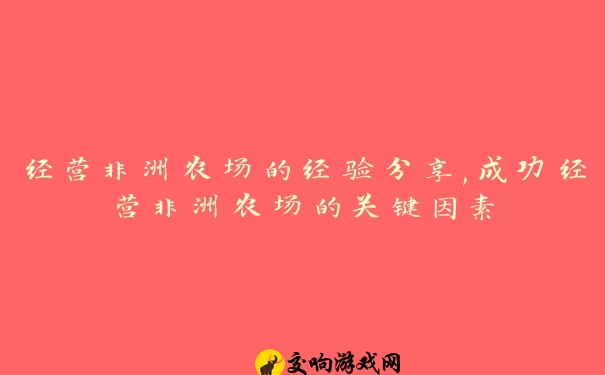 经营非洲农场的经验分享,成功经营非洲农场的关键因素