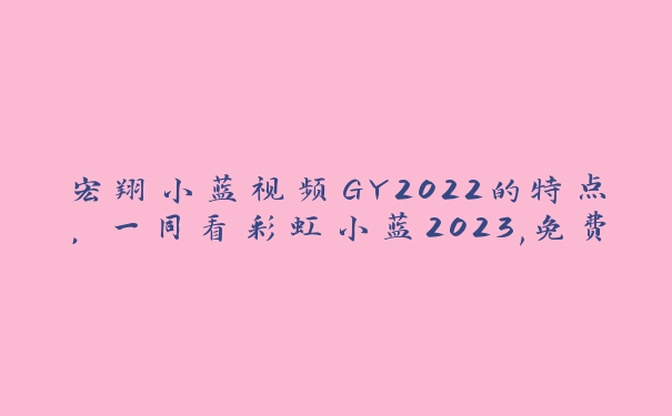 宏翔小蓝视频GY2022的特点，一同看彩虹小蓝2023,免费