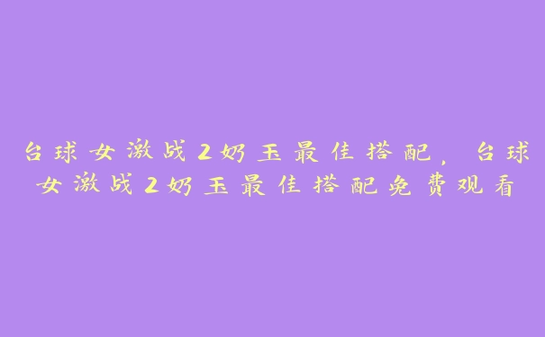 台球女激战2奶玉最佳搭配，台球女激战2奶玉最佳搭配免费观看