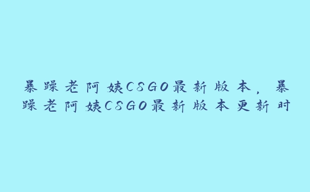 暴躁老阿姨CSGO最新版本，暴躁老阿姨CSGO最新版本更新时间