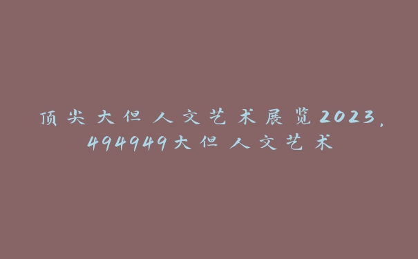 顶尖大但人文艺术展览2023，494949大但人文艺术