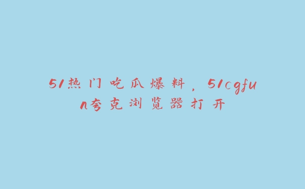 51热门吃瓜爆料，51cgfun夸克浏览器打开