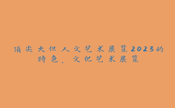 顶尖大但人文艺术展览2023的特色，文化艺术展览