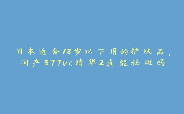 日本适合18岁以下用的护肤品，国产377vc精华2真能祛斑吗