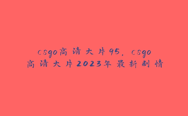 csgo高清大片95，csgo高清大片2023年最新剧情