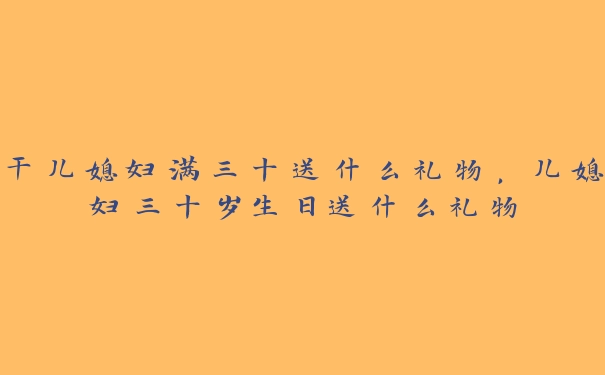 干儿媳妇满三十送什么礼物，儿媳妇三十岁生日送什么礼物