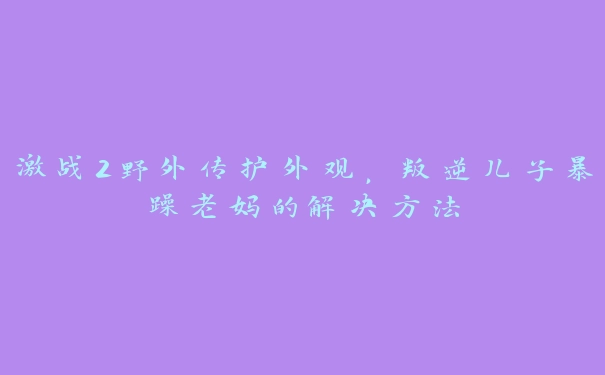 激战2野外传护外观，叛逆儿子暴躁老妈的解决方法