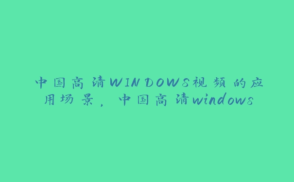 中国高清WINDOWS视频的应用场景，中国高清windows视频软件