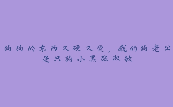 狗狗的东西又硬又烫，我的狗老公是只狗小黑张淑敏