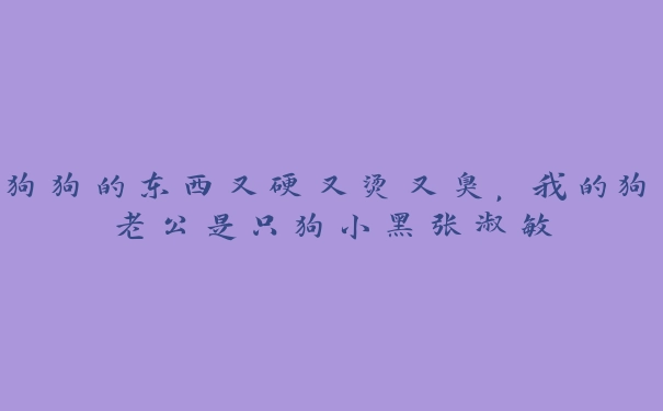 狗狗的东西又硬又烫又臭，我的狗老公是只狗小黑张淑敏