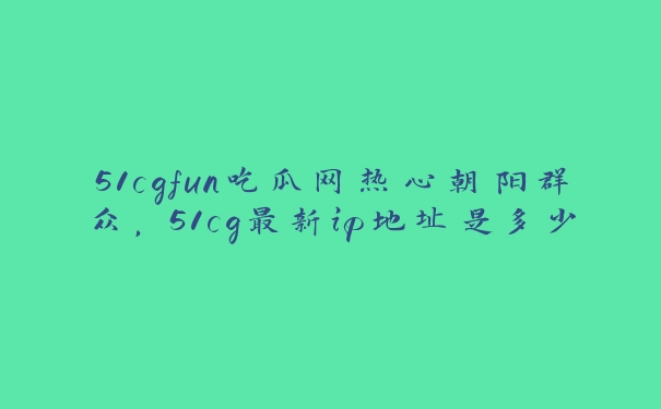 51cgfun吃瓜网热心朝阳群众，51cg最新ip地址是多少