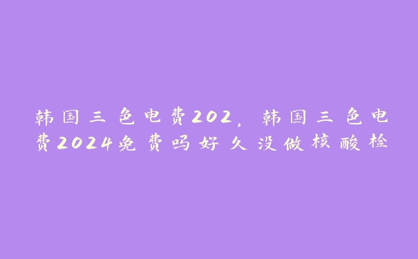 韩国三色电费202，韩国三色电费2024免费吗好久没做核酸检测