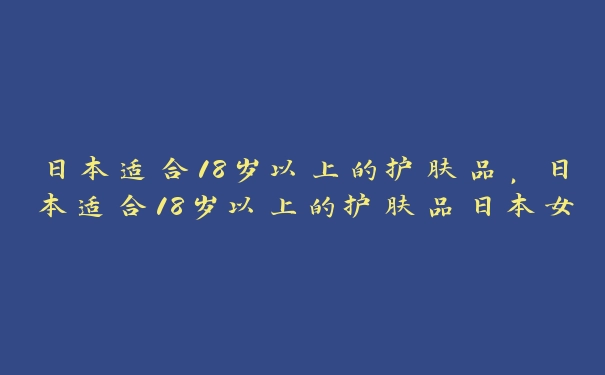 日本适合18岁以上的护肤品，日本适合18岁以上的护肤品日本女人