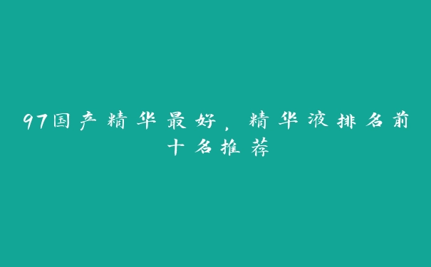 97国产精华最好，精华液排名前十名推荐