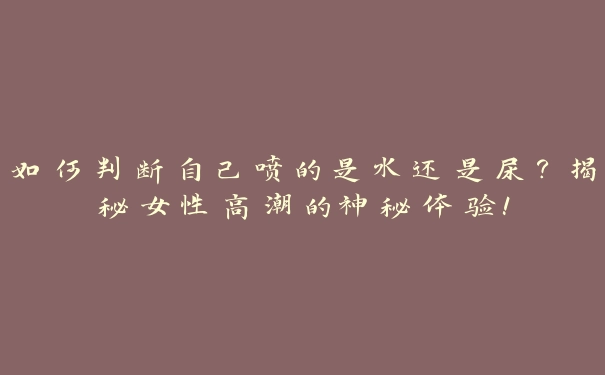 如何判断自己喷的是水还是尿？揭秘女性高潮的神秘体验！