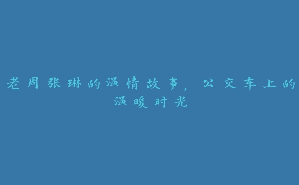 老周张琳的温情故事，公交车上的温暖时光