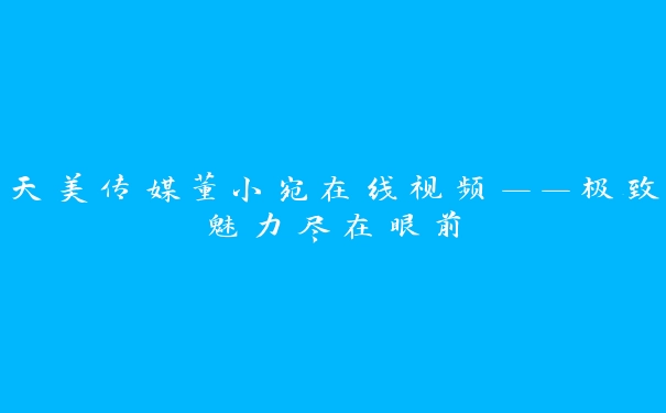 天美传媒董小宛在线视频——极致魅力尽在眼前