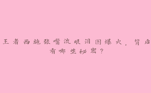 王者西施张嘴流眼泪图爆火，背后有哪些秘密？