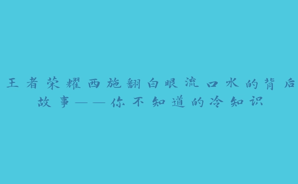 王者荣耀西施翻白眼流口水的背后故事——你不知道的冷知识