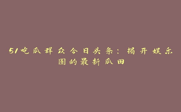 51吃瓜群众今日头条：揭开娱乐圈的最新瓜田