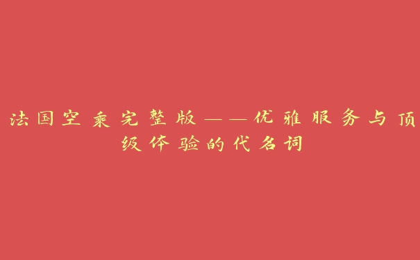 法国空乘完整版——优雅服务与顶级体验的代名词