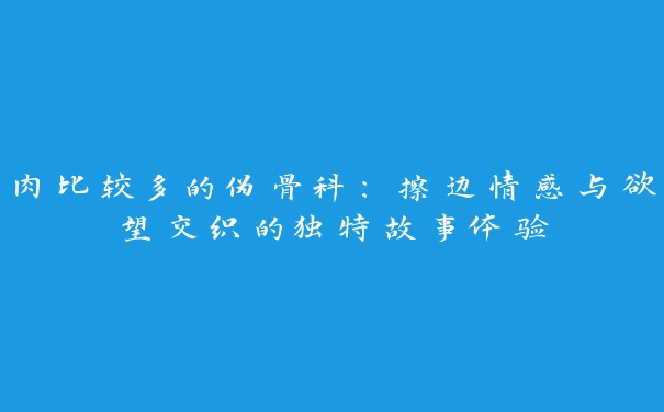 肉比较多的伪骨科：擦边情感与欲望交织的独特故事体验