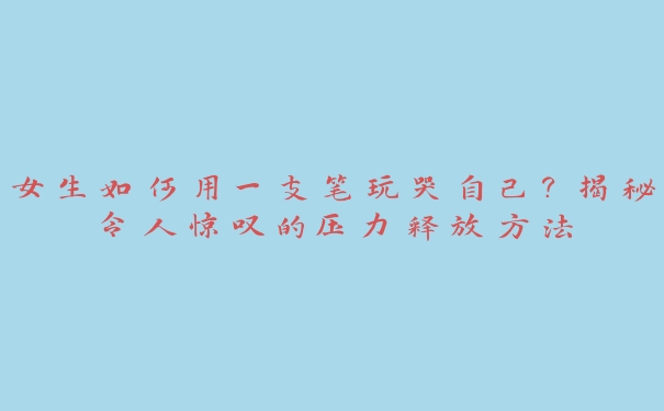 女生如何用一支笔玩哭自己？揭秘令人惊叹的压力释放方法