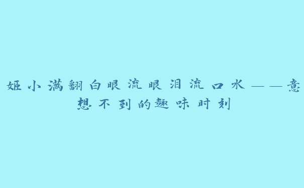 姬小满翻白眼流眼泪流口水——意想不到的趣味时刻