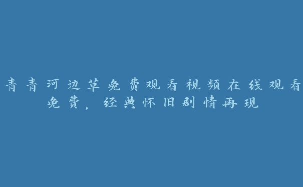 青青河边草免费观看视频在线观看免费，经典怀旧剧情再现