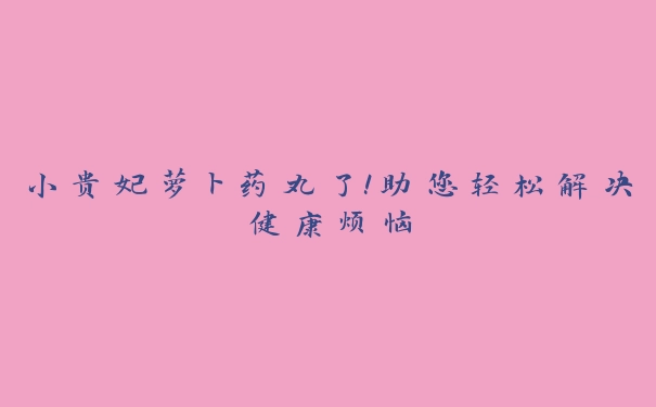 小贵妃萝卜药丸了！助您轻松解决健康烦恼