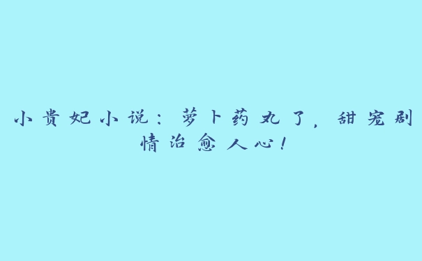 小贵妃小说：萝卜药丸了，甜宠剧情治愈人心！