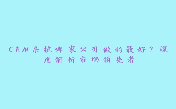 CRM系统哪家公司做的最好？深度解析市场领先者