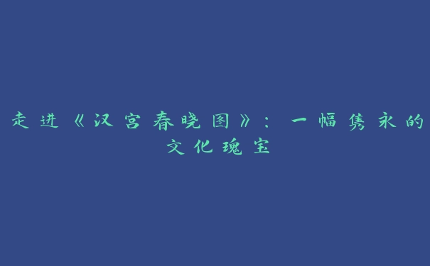 走进《汉宫春晓图》：一幅隽永的文化瑰宝